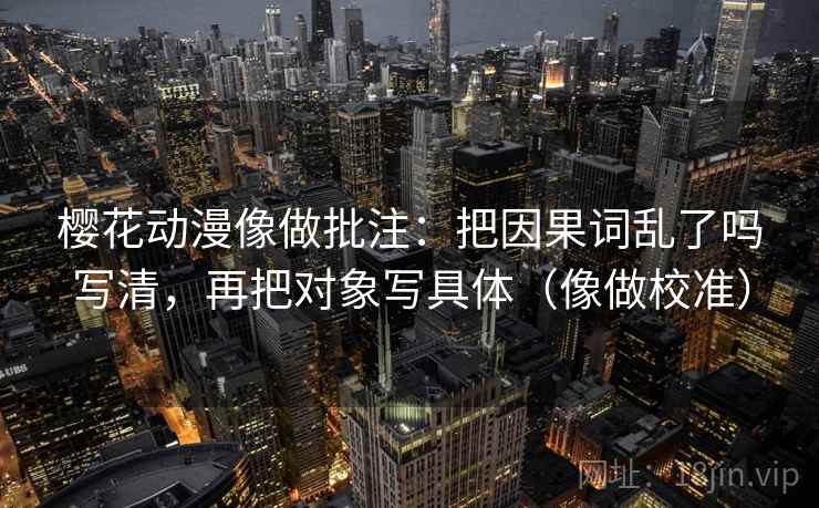 樱花动漫像做批注：把因果词乱了吗写清，再把对象写具体（像做校准）
