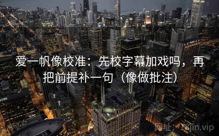 爱一帆像校准：先校字幕加戏吗，再把前提补一句（像做批注）