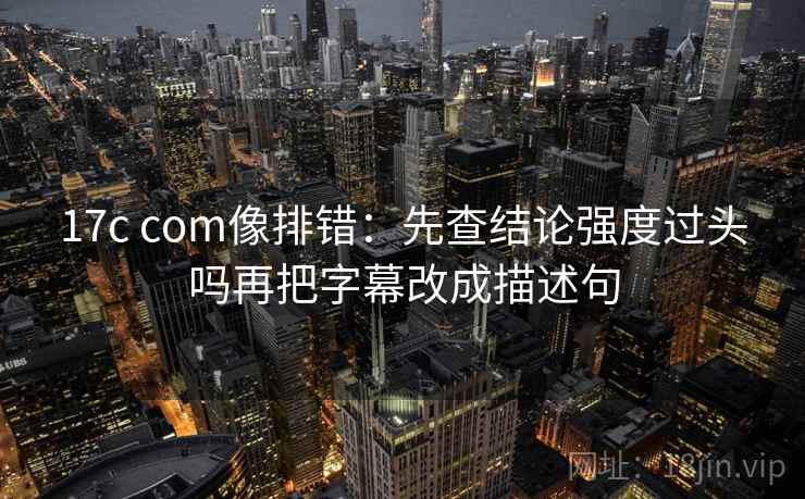 17c com像排错:先查结论强度过头吗再把字幕改成描述句