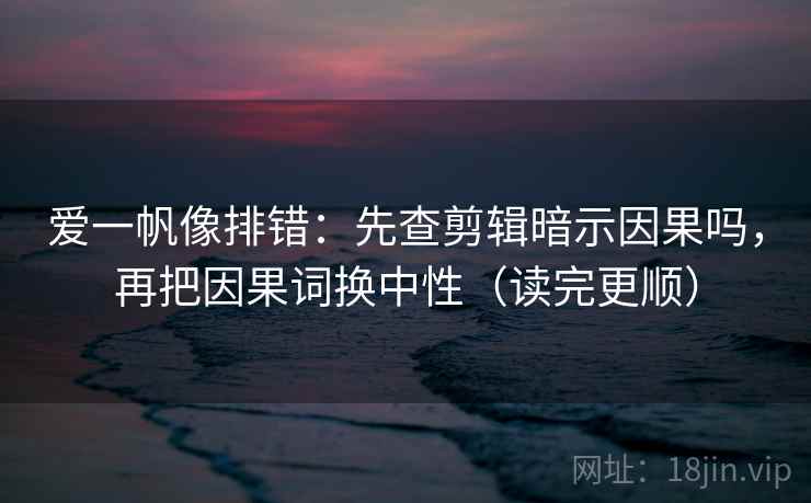 爱一帆像排错:先查剪辑暗示因果吗,再把因果词换中性(读完更顺)