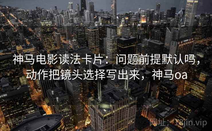 神马电影读法卡片:问题前提默认吗,动作把镜头选择写出来,神马oa