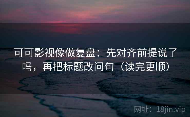 可可影视像做复盘：先对齐前提说了吗，再把标题改问句（读完更顺）  第2张