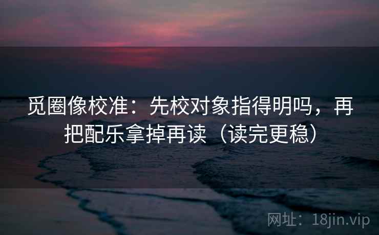 觅圈像校准:先校对象指得明吗,再把配乐拿掉再读(读完更稳) 第2张 觅圈像校准:先校对象指得明吗,再把配乐拿掉再读(读完更稳) 第2张
