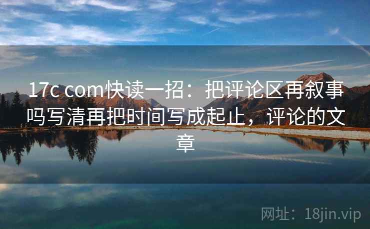 17c com快读一招:把评论区再叙事吗写清再把时间写成起止,评论的文章