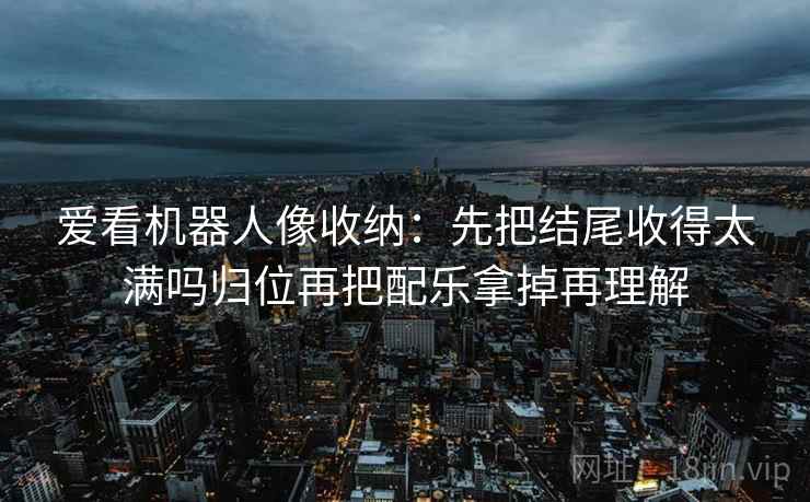 爱看机器人像收纳：先把结尾收得太满吗归位再把配乐拿掉再理解  第2张