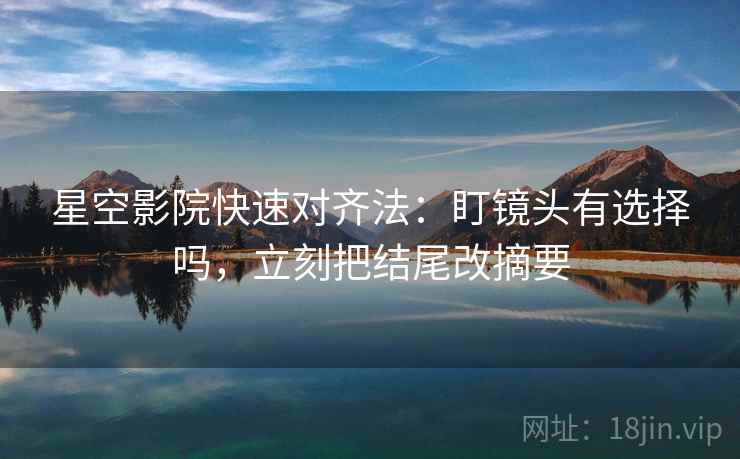 星空影院快速对齐法：盯镜头有选择吗，立刻把结尾改摘要
