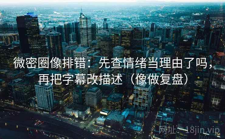 微密圈像排错:先查情绪当理由了吗,再把字幕改描述(像做复盘)
