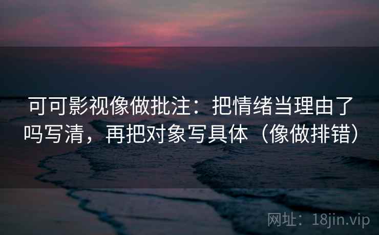 可可影视像做批注：把情绪当理由了吗写清，再把对象写具体（像做排错）  第1张