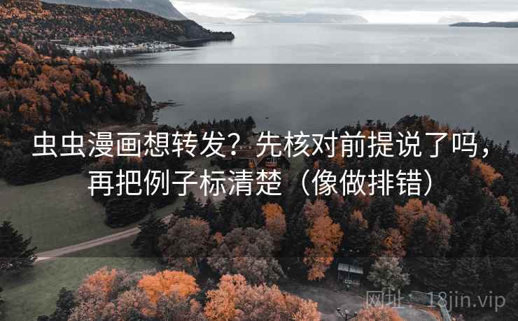 虫虫漫画想转发?先核对前提说了吗,再把例子标清楚(像做排错)