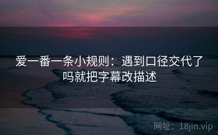 爱一番一条小规则：遇到口径交代了吗就把字幕改描述