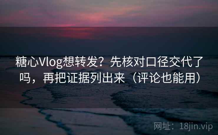 糖心Vlog想转发?先核对口径交代了吗,再把证据列出来(评论也能用)