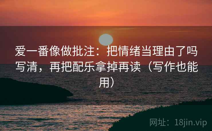 爱一番像做批注:把情绪当理由了吗写清,再把配乐拿掉再读(写作也能用)