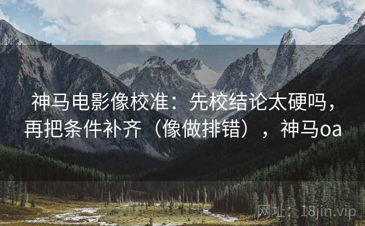 神马电影像校准：先校结论太硬吗，再把条件补齐（像做排错），神马oa