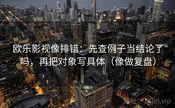 欧乐影视像排错:先查例子当结论了吗,再把对象写具体(像做复盘) 第2张 欧乐影视像排错:先查例子当结论了吗,再把对象写具体(像做复盘) 第2张