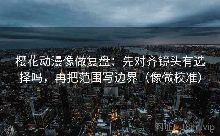 樱花动漫像做复盘:先对齐镜头有选择吗,再把范围写边界(像做校准)