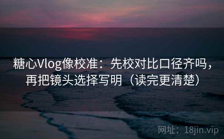 糖心Vlog像校准:先校对比口径齐吗,再把镜头选择写明(读完更清楚)