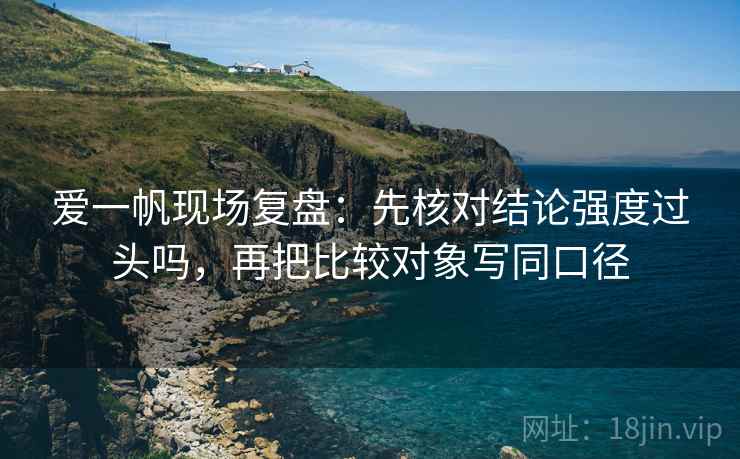 爱一帆现场复盘:先核对结论强度过头吗,再把比较对象写同口径