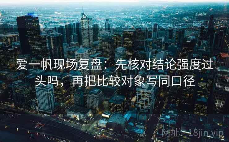 爱一帆现场复盘:先核对结论强度过头吗,再把比较对象写同口径 第2张 爱一帆现场复盘:先核对结论强度过头吗,再把比较对象写同口径 第2张