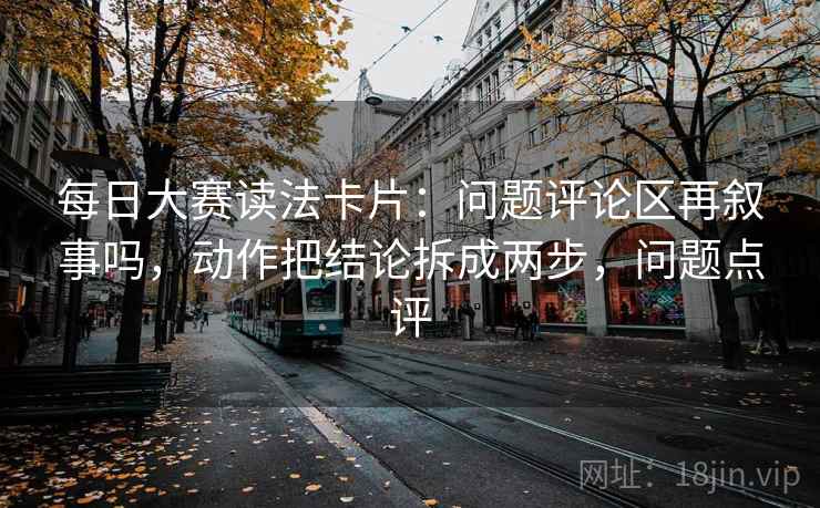 每日大赛读法卡片:问题评论区再叙事吗,动作把结论拆成两步,问题点评 第2张 每日大赛读法卡片:问题评论区再叙事吗,动作把结论拆成两步,问题点评 第2张