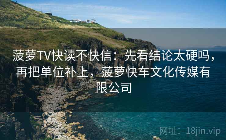 菠萝TV快读不快信:先看结论太硬吗,再把单位补上,菠萝快车文化传媒有限公司 第2张 菠萝TV快读不快信:先看结论太硬吗,再把单位补上,菠萝快车文化传媒有限公司 第2张