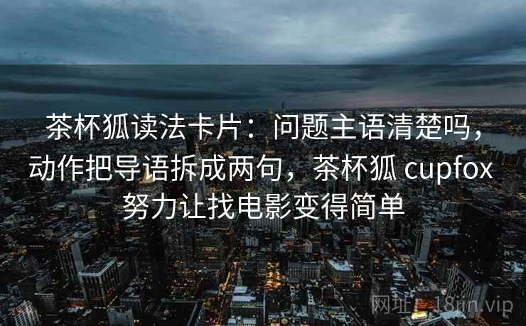茶杯狐读法卡片:问题主语清楚吗,动作把导语拆成两句,茶杯狐 cupfox 努力让找电影变得简单