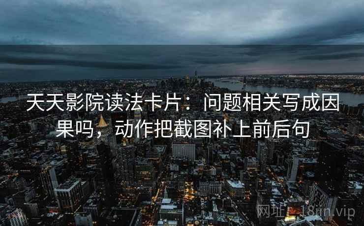 天天影院读法卡片:问题相关写成因果吗,动作把截图补上前后句