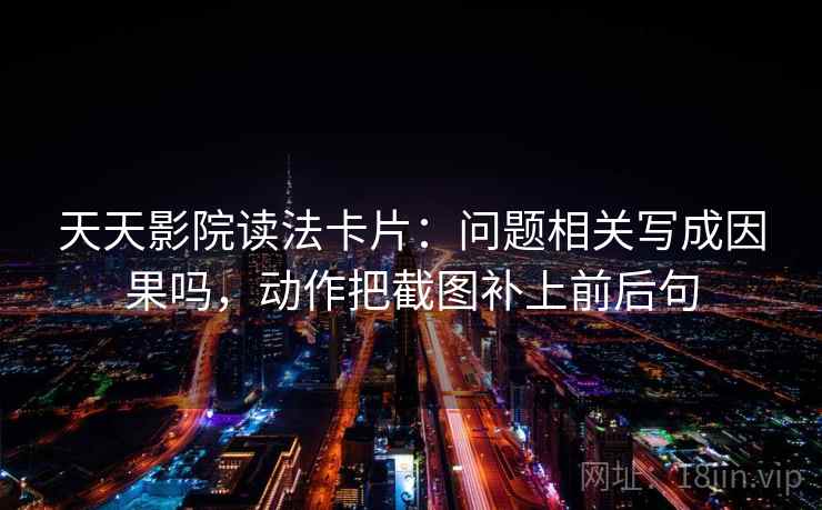 天天影院读法卡片:问题相关写成因果吗,动作把截图补上前后句 第2张 天天影院读法卡片:问题相关写成因果吗,动作把截图补上前后句 第2张