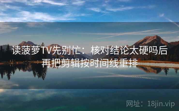 读菠萝TV先别忙:核对结论太硬吗后再把剪辑按时间线重排