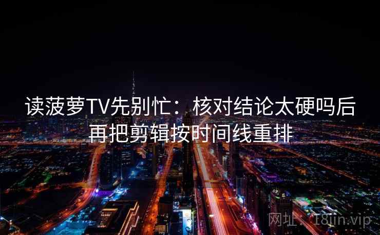读菠萝TV先别忙:核对结论太硬吗后再把剪辑按时间线重排 第2张 读菠萝TV先别忙:核对结论太硬吗后再把剪辑按时间线重排 第2张