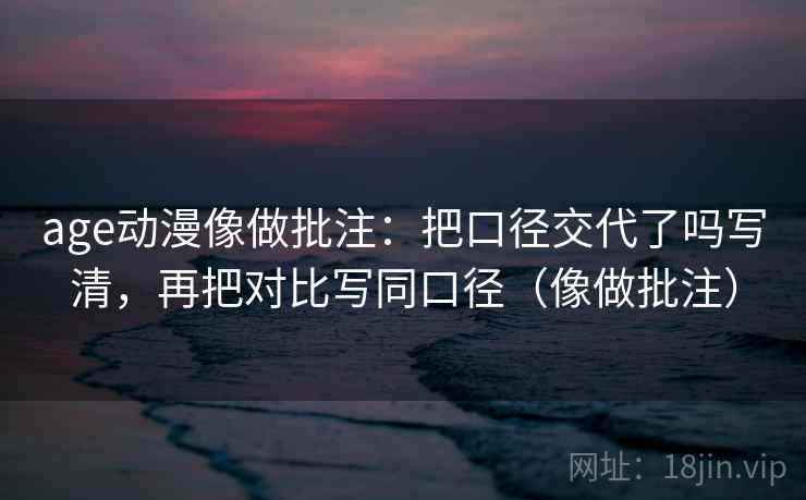 age动漫像做批注：把口径交代了吗写清，再把对比写同口径（像做批注）