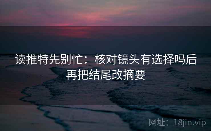 读推特先别忙：核对镜头有选择吗后再把结尾改摘要