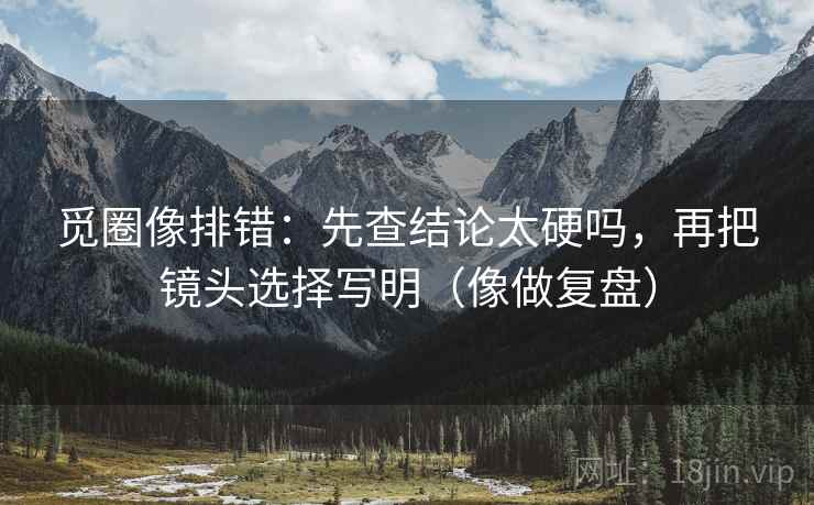 觅圈像排错:先查结论太硬吗,再把镜头选择写明(像做复盘)
