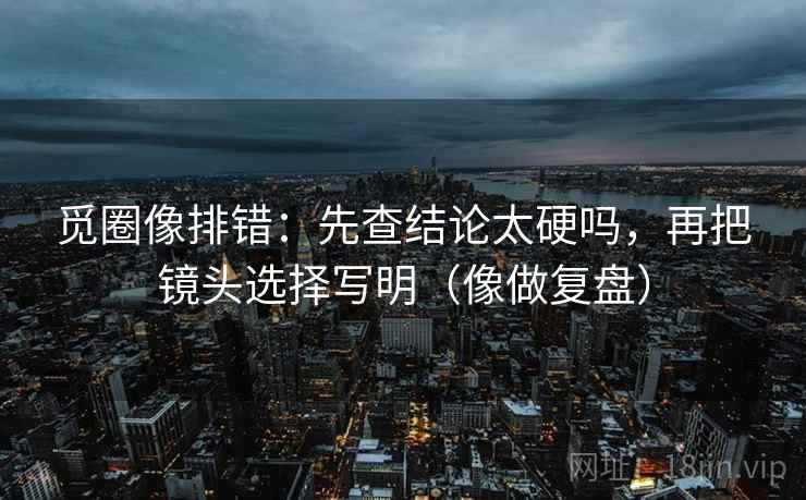 觅圈像排错:先查结论太硬吗,再把镜头选择写明(像做复盘) 第2张 觅圈像排错:先查结论太硬吗,再把镜头选择写明(像做复盘) 第2张