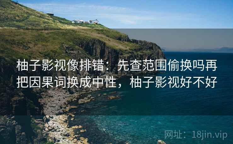 柚子影视像排错:先查范围偷换吗再把因果词换成中性,柚子影视好不好