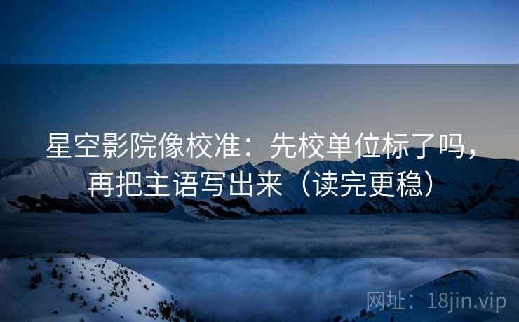 星空影院像校准:先校单位标了吗,再把主语写出来(读完更稳)