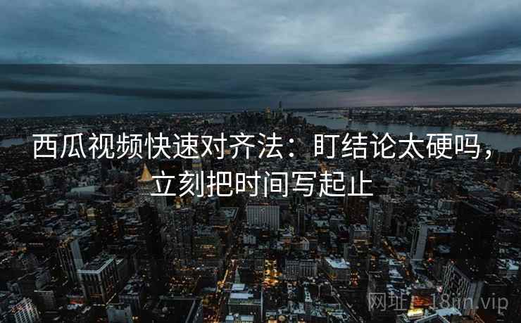 西瓜视频快速对齐法:盯结论太硬吗,立刻把时间写起止