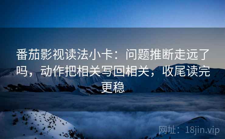 番茄影视读法小卡:问题推断走远了吗,动作把相关写回相关,收尾读完更稳