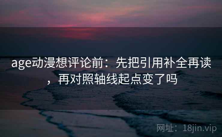 age动漫想评论前:先把引用补全再读,再对照轴线起点变了吗