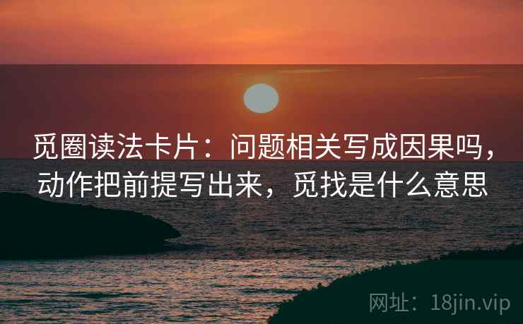 觅圈读法卡片：问题相关写成因果吗，动作把前提写出来，觅找是什么意思