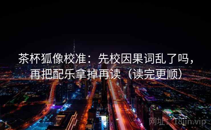 茶杯狐像校准:先校因果词乱了吗,再把配乐拿掉再读(读完更顺)