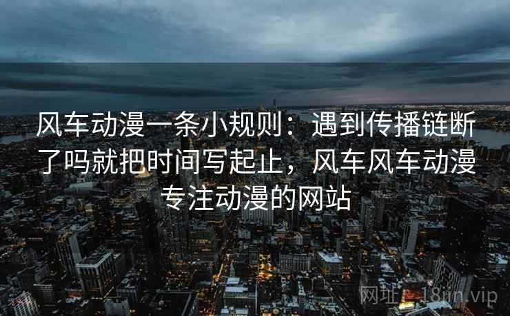 风车动漫一条小规则:遇到传播链断了吗就把时间写起止,风车风车动漫专注动漫的网站