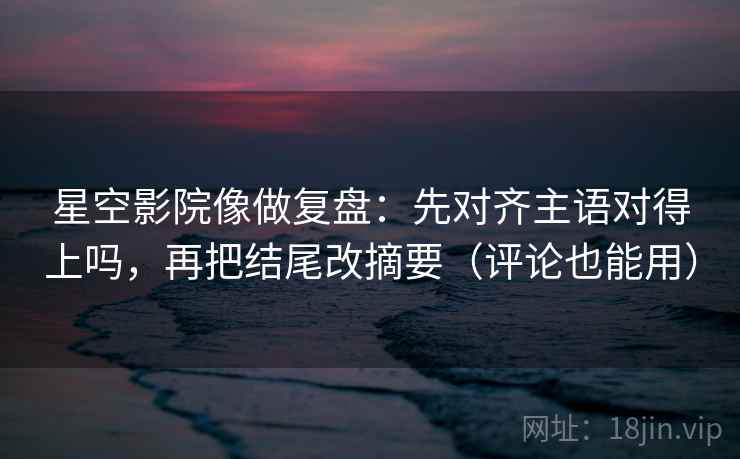 星空影院像做复盘:先对齐主语对得上吗,再把结尾改摘要(评论也能用)