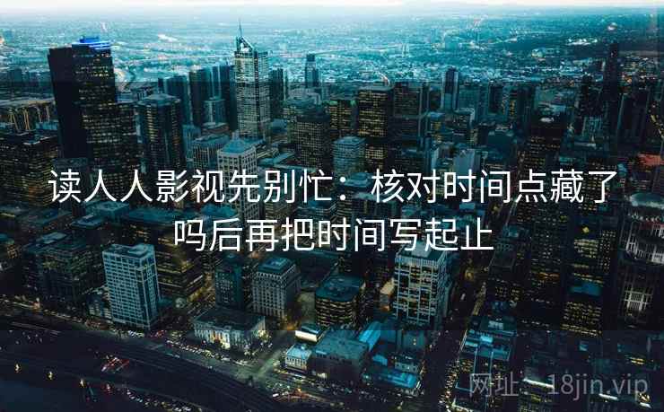 读人人影视先别忙:核对时间点藏了吗后再把时间写起止